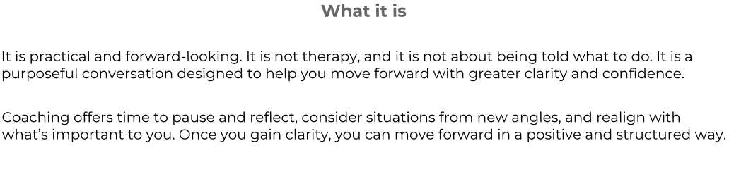 What it is  It is practical and forward-looking. It is not therapy, and it is not about being told what to do. It is a purposeful conversation designed to help you move forward with greater clarity and confidence.  Coaching offers time to pause and reflect, consider situations from new angles, and realign with what’s important to you. Once you gain clarity, you can move forward in a positive and structured way.